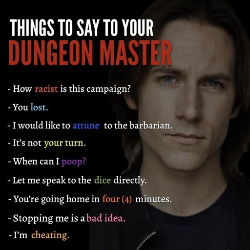 THINGS TO SAY TO YOUR DUNGEON MASTER- How racist is this campaign?- You lost.- I would like to attune to the barbarian.- It’s not your turn.- When can I poop?- Let me speak to the dice directly.- You're going home in four (4) minutes.- Stopping me is a bad idea.- I'm cheating.
