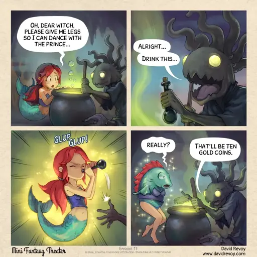 Mermaid: Oh, dear witch, please give me legs so I can dance with the prince... Witch: Alright... drink this... *mermaid drinks the potion and turns into a fish with legs* Mermaid: Really? Witch: That’ll be ten gold coins.