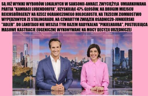 Zdjęcie pary prezenterów telewizyjnych wiadomości z dość upiornymi uśmiechami. Wyżej napis na różowym tle:

Są już wyniki wyborów lokalnych w Saksonii-Anhalt. Zwyciężyła umiarkowana partia "Kamraci Ludendorfa", uzyskując 47% głosów. Na drugim miejscu Reichsbürgerzy na rzecz Ograniczonego Holocaustu, na trzecim Ziomkostwo Wypędzonych ze Stalingradu, na czwartym Związek Osadniczo-Junkierski "Adler". Do Landtagu nie weszła tym razem radykalna "Pikelhauba", postulująca masowe kastracje eugeniczne wykonywane na mocy decyzji urzędniczej.